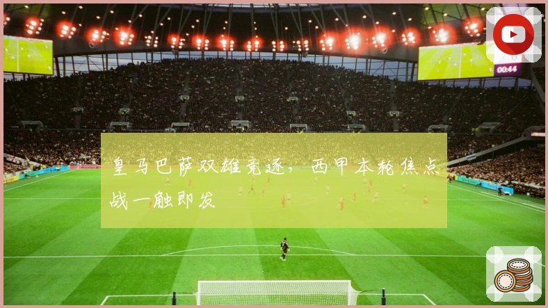 皇马巴萨双雄竞逐，西甲本轮焦点战一触即发