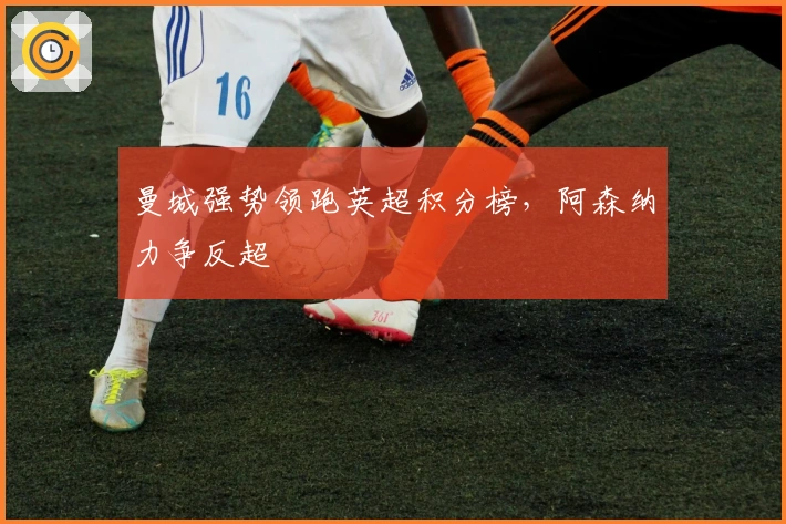 曼城强势领跑英超积分榜，阿森纳力争反超