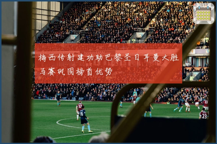 梅西传射建功助巴黎圣日耳曼大胜马赛巩固榜首优势