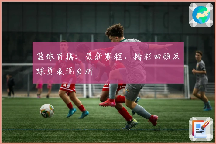 篮球直播：最新赛程、精彩回顾及球员表现分析