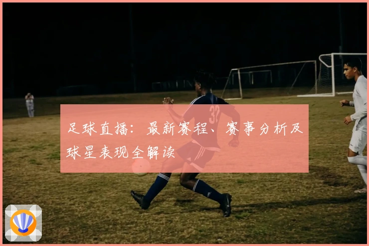 足球直播：最新赛程、赛事分析及球星表现全解读