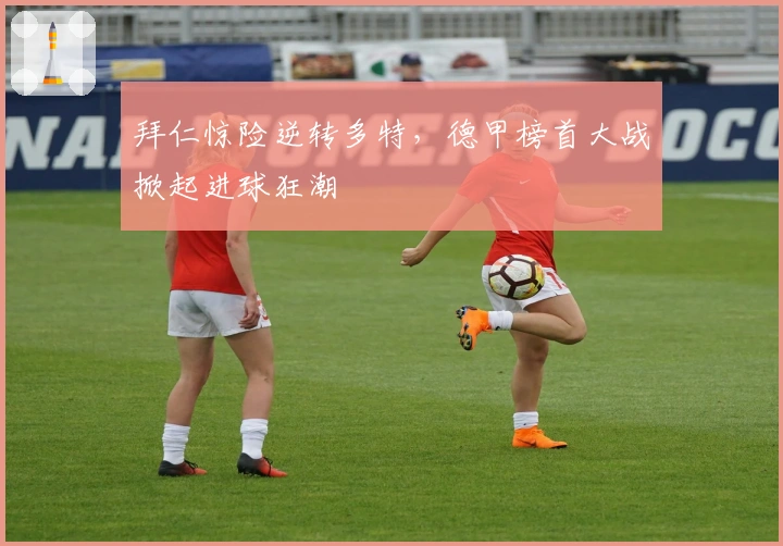 拜仁惊险逆转多特，德甲榜首大战掀起进球狂潮