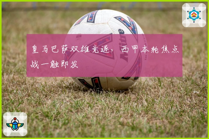 皇马巴萨双雄竞逐，西甲本轮焦点战一触即发